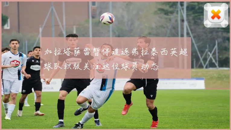 加拉塔萨雷暂停追逐弗拉泰西英超球队积极关注这位球员动态