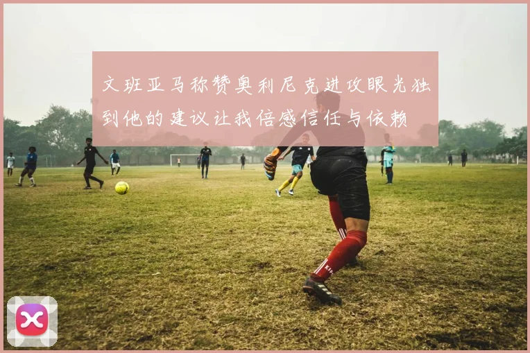 文班亚马称赞奥利尼克进攻眼光独到他的建议让我倍感信任与依赖