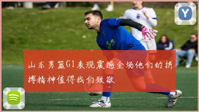 山东男篮G1表现震撼全场他们的拼搏精神值得我们致敬