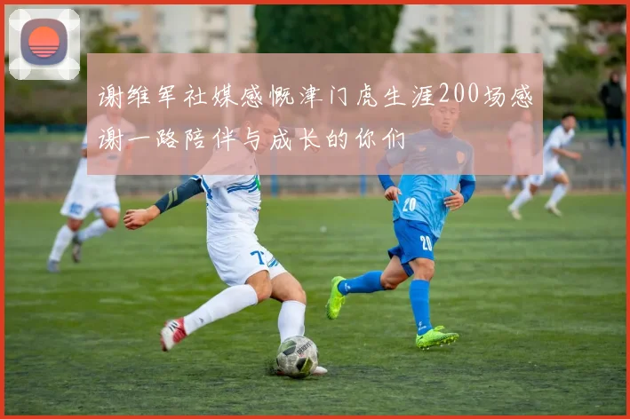 谢维军社媒感慨津门虎生涯200场感谢一路陪伴与成长的你们