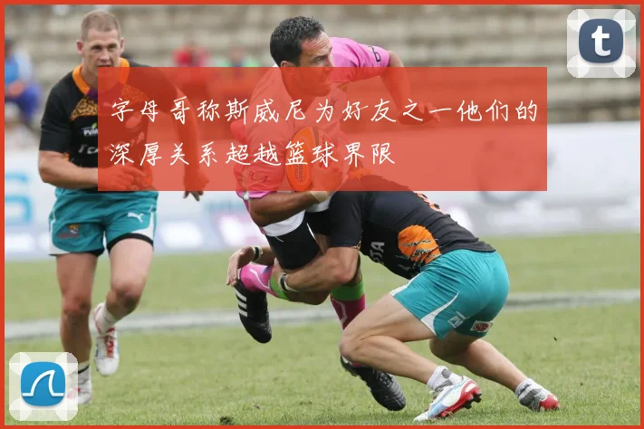 字母哥称斯威尼为好友之一他们的深厚关系超越篮球界限