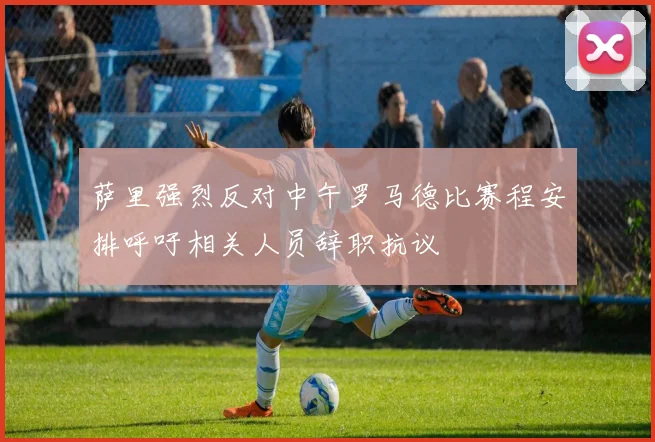 萨里强烈反对中午罗马德比赛程安排呼吁相关人员辞职抗议