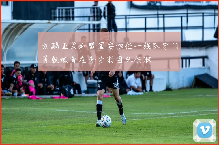 刘鹏正式加盟国安担任一线队守门员教练曾在李金羽团队任职
