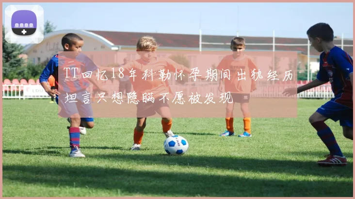 TT回忆18年科勒怀孕期间出轨经历坦言只想隐瞒不愿被发现
