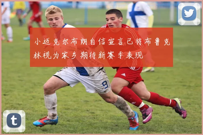 小迈克尔布朗自信宣言已将布鲁克林视为家乡期待新赛季表现