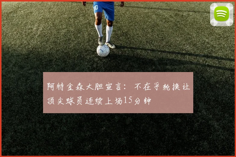阿特金森大胆宣言：不在乎轮换让顶尖球员连续上场15分钟