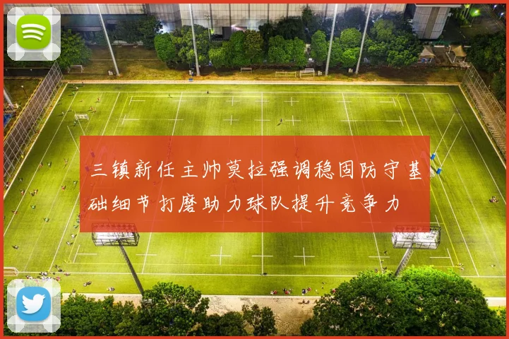 三镇新任主帅莫拉强调稳固防守基础细节打磨助力球队提升竞争力