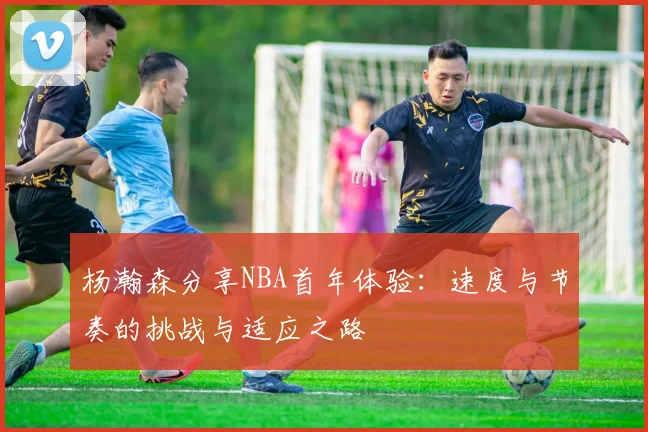 杨瀚森分享NBA首年体验：速度与节奏的挑战与适应之路