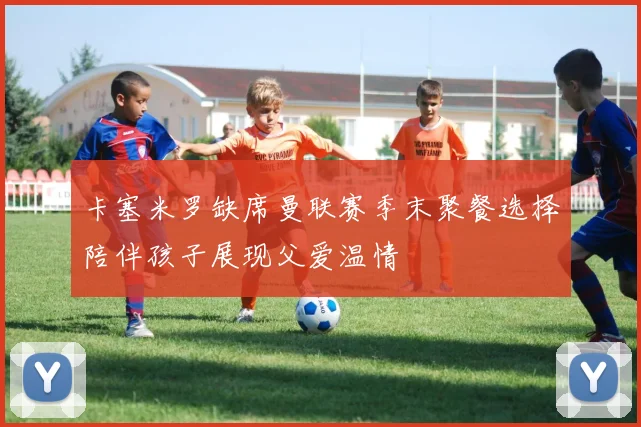 卡塞米罗缺席曼联赛季末聚餐选择陪伴孩子展现父爱温情