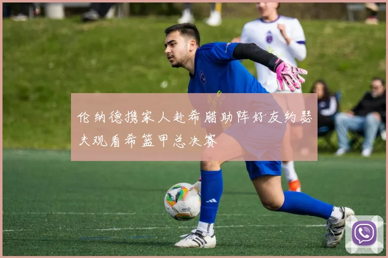 伦纳德携家人赴希腊助阵好友约瑟夫观看希篮甲总决赛