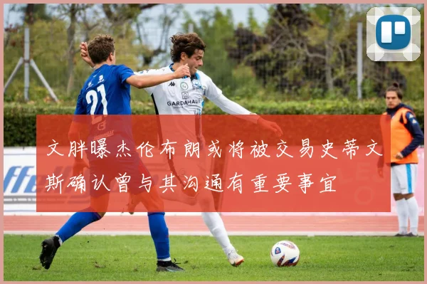 文胖曝杰伦布朗或将被交易史蒂文斯确认曾与其沟通有重要事宜