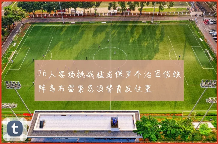 76人客场挑战猛龙保罗乔治因伤缺阵乌布雷紧急顶替首发位置