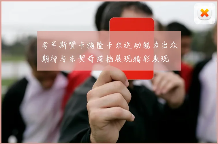 考辛斯赞卡梅隆卡尔运动能力出众期待与东契奇搭档展现精彩表现