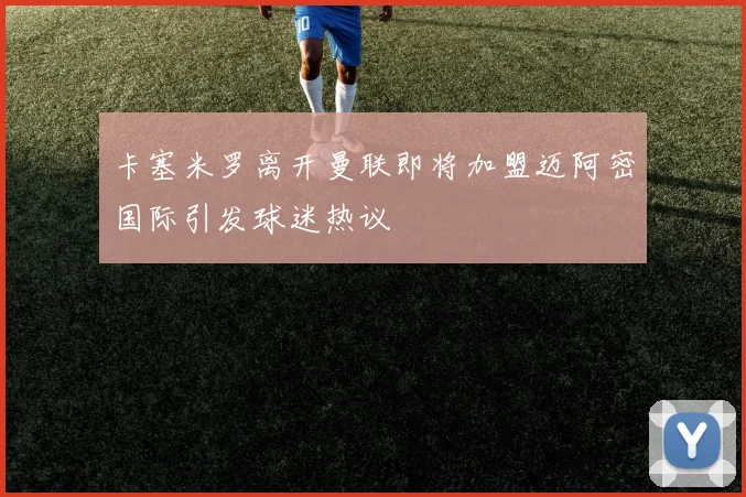 卡塞米罗离开曼联即将加盟迈阿密国际引发球迷热议