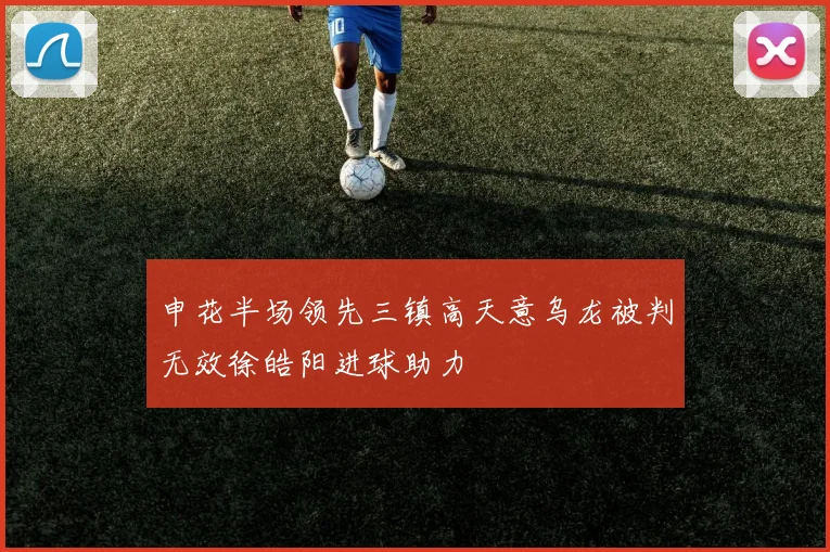 申花半场领先三镇高天意乌龙被判无效徐皓阳进球助力