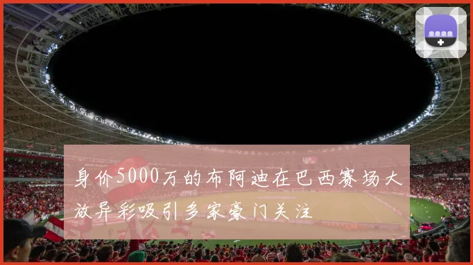 身价5000万的布阿迪在巴西赛场大放异彩吸引多家豪门关注