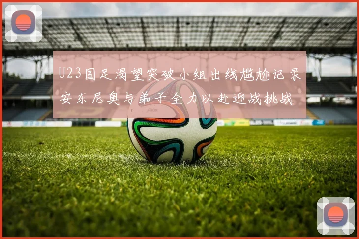 U23国足渴望突破小组出线尴尬记录安东尼奥与弟子全力以赴迎战挑战