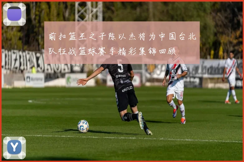 前扣篮王之子陈以杰将为中国台北队征战篮球赛季精彩集锦回顾
