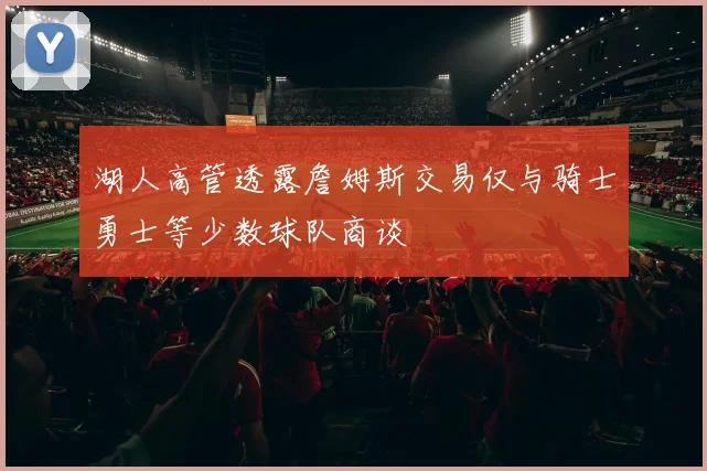 湖人高管透露詹姆斯交易仅与骑士勇士等少数球队商谈
