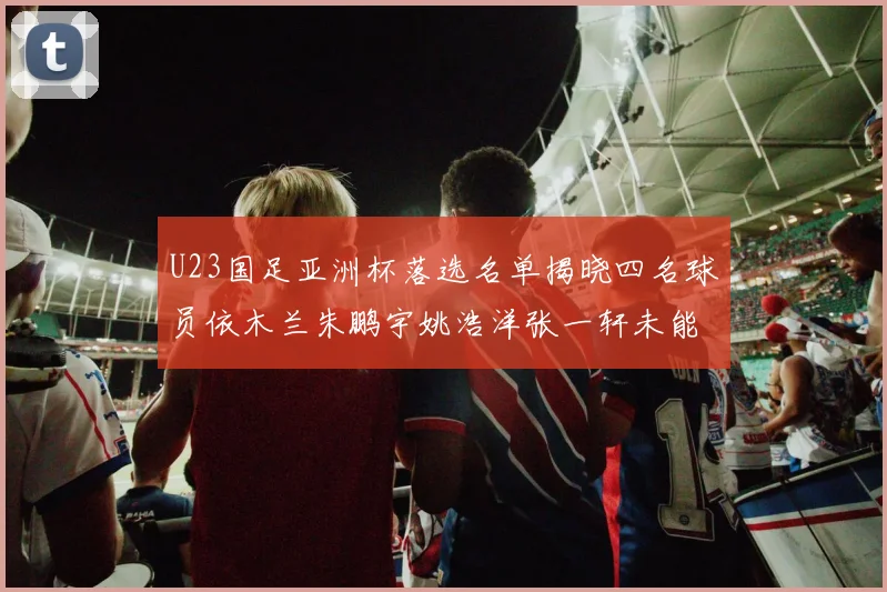 U23国足亚洲杯落选名单揭晓四名球员依木兰朱鹏宇姚浩洋张一轩未能入选
