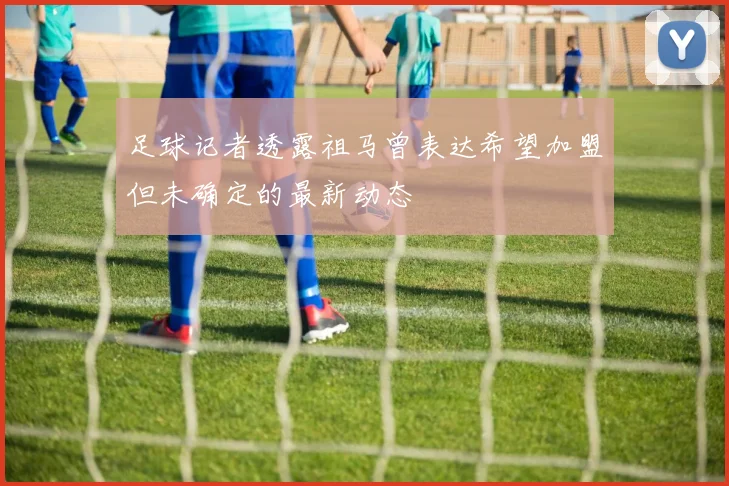 足球记者透露祖马曾表达希望加盟但未确定的最新动态