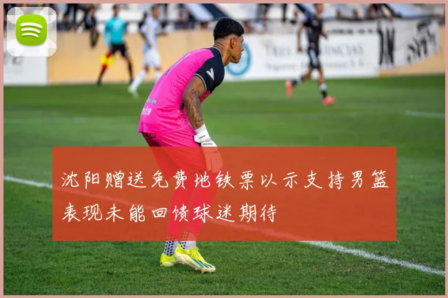 沈阳赠送免费地铁票以示支持男篮表现未能回馈球迷期待