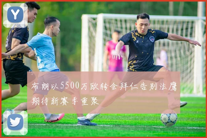布朗以5500万欧转会拜仁告别法鹰期待新赛季重聚