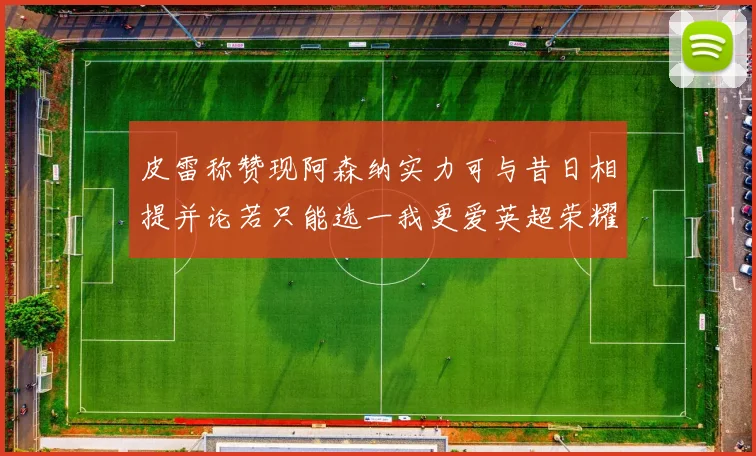皮雷称赞现阿森纳实力可与昔日相提并论若只能选一我更爱英超荣耀