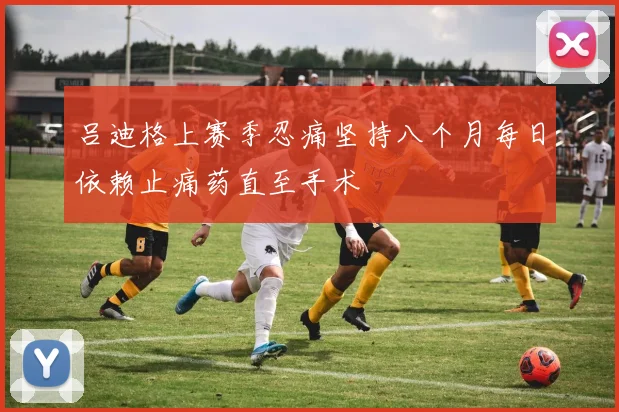 吕迪格上赛季忍痛坚持八个月每日依赖止痛药直至手术