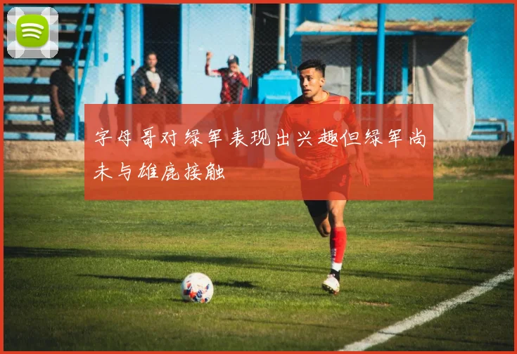 字母哥对绿军表现出兴趣但绿军尚未与雄鹿接触