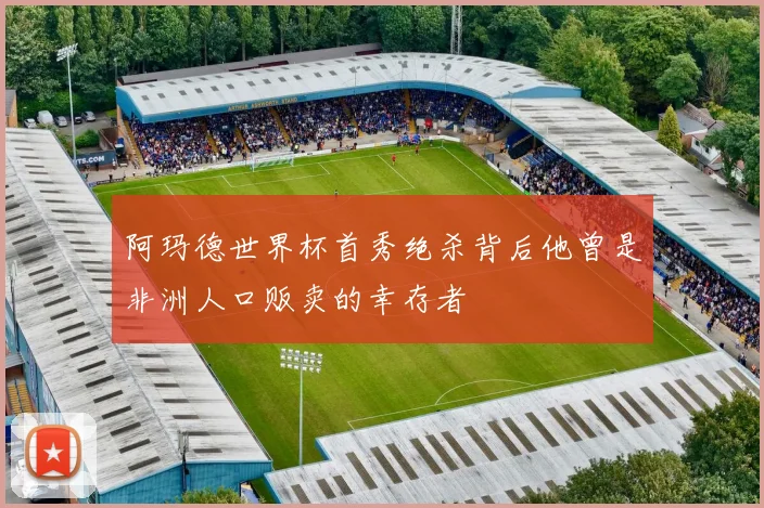 阿玛德世界杯首秀绝杀背后他曾是非洲人口贩卖的幸存者