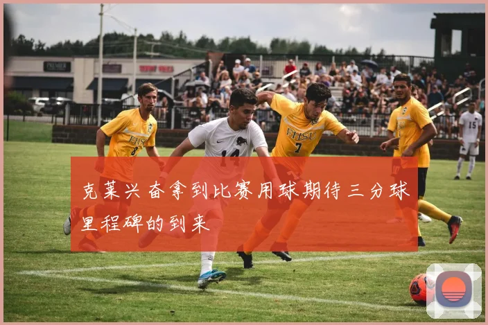 克莱兴奋拿到比赛用球期待三分球里程碑的到来