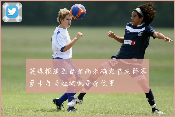 英媒报道图赫尔尚未确定首发阵容萨卡与马杜埃凯争夺位置