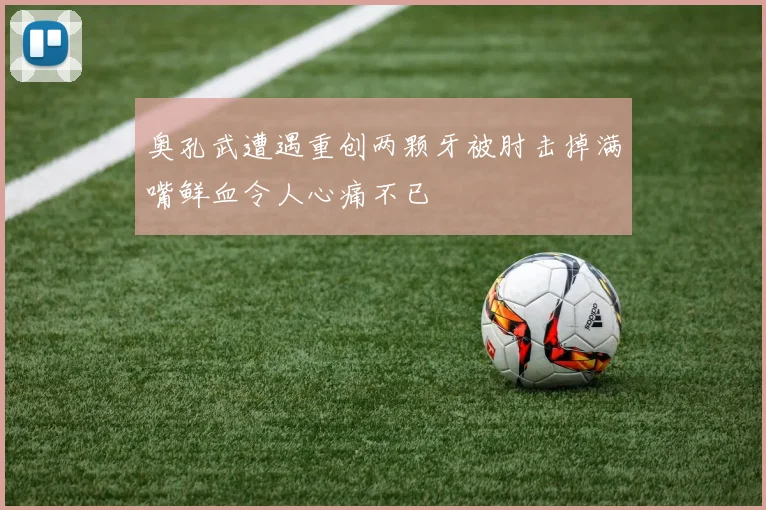 奥孔武遭遇重创两颗牙被肘击掉满嘴鲜血令人心痛不已