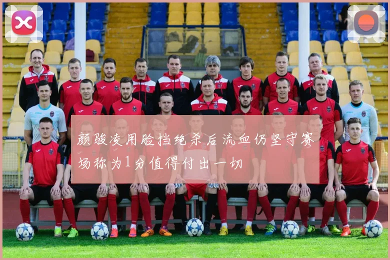 颜骏凌用脸挡绝杀后流血仍坚守赛场称为1分值得付出一切